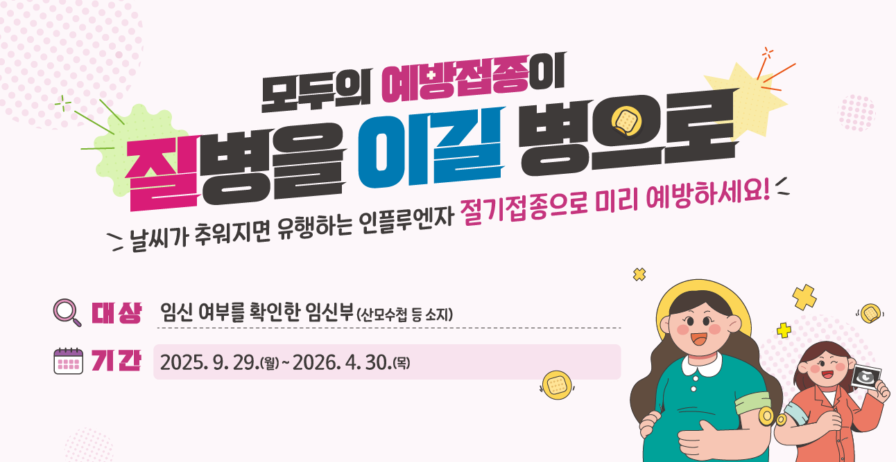 모두의 예방접종이 질병을 이길 병으로
날씨가 추워지면 유행하는 인플루엔자 절기접종으로 미리 예방하세요!
대상 : 임신 여부를 확인한 임신부(산모수첩 등 소지)
기간 : 2025.9.29.(월) ~ 2026.4.30.(목)