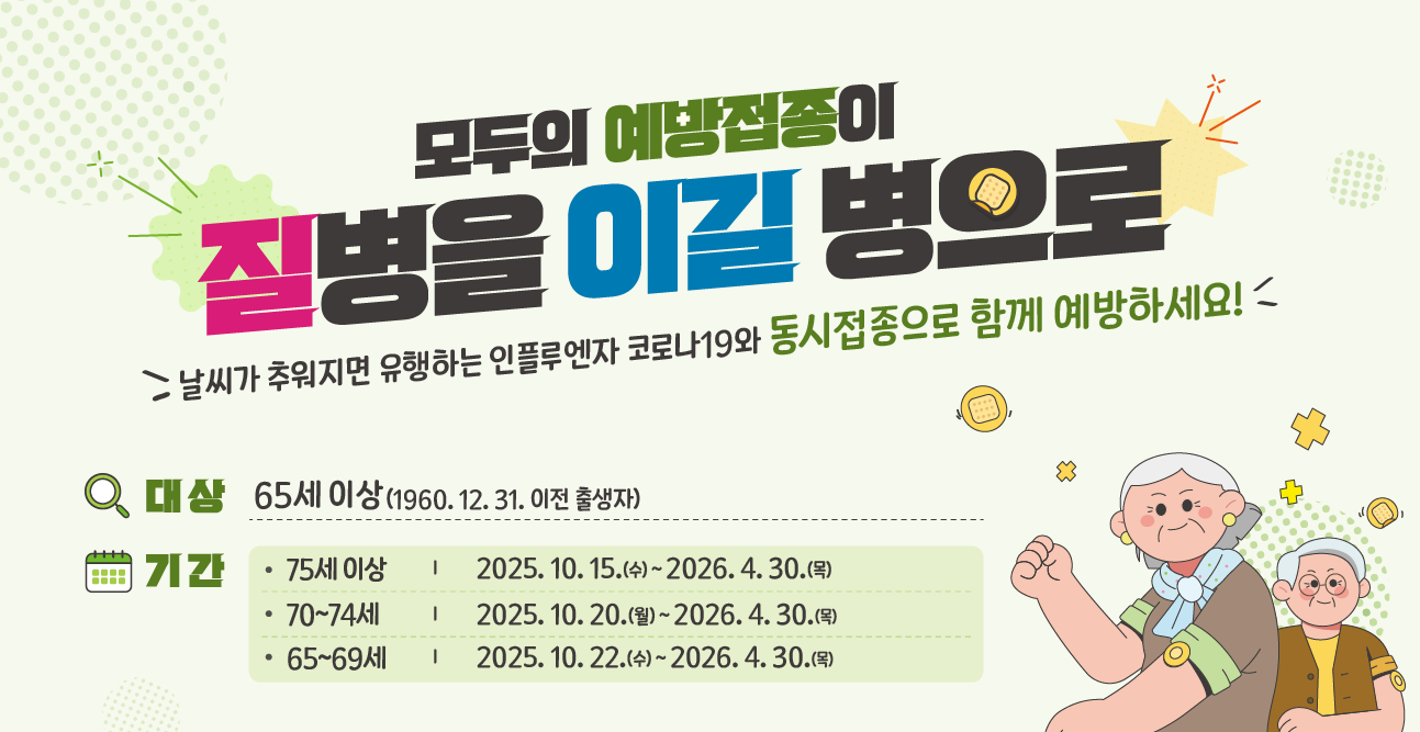 모두의 예방접종이 질병을 이길 병으로
날씨가 추워지면 유행하는 인플루엔자 코로나19와 동시접종으로 함께 예방하세요!
대상 : 생후 6개월 이상~13세(2012.1.1. ~ 2025.8.31. 출생자)
기간 - 75세 이상 : 2025.10.15.(수) ~ 2026.4.30.(목)
-70~74세 : 2025.10.20.(월) ~ 2026.4.30.(목)
-65~69세 : 2025.10.22.(수) ~ 2026.4.30.(목)