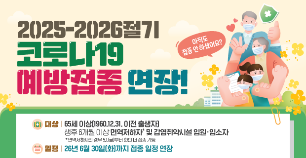 미뤄뒀던 예방접종, 지금 바로 챙기세요!

2025-2026절기 
코로나19 예방접종 연장

대상: 65세 이상 (1960. 12. 31. 이전 출생자), 생후 6개월 이상 면역저하자* 및 감염취약시설 입원·입소자
* 면역저하자의 경우 5.1.(금)부터 한번 더 접종 가능

일정: 26년 6월 30일(화)까지 접종 일정 연장

기관: 가까운 위탁의료기관 및 보건소
※ 위탁의료기관은 예방접종도우미 누리집(nip.kdca.go.kr)에서 확인, 
보건소는 예방접종을 시행하지 않을 수 있으므로 방문 전 확인 필요