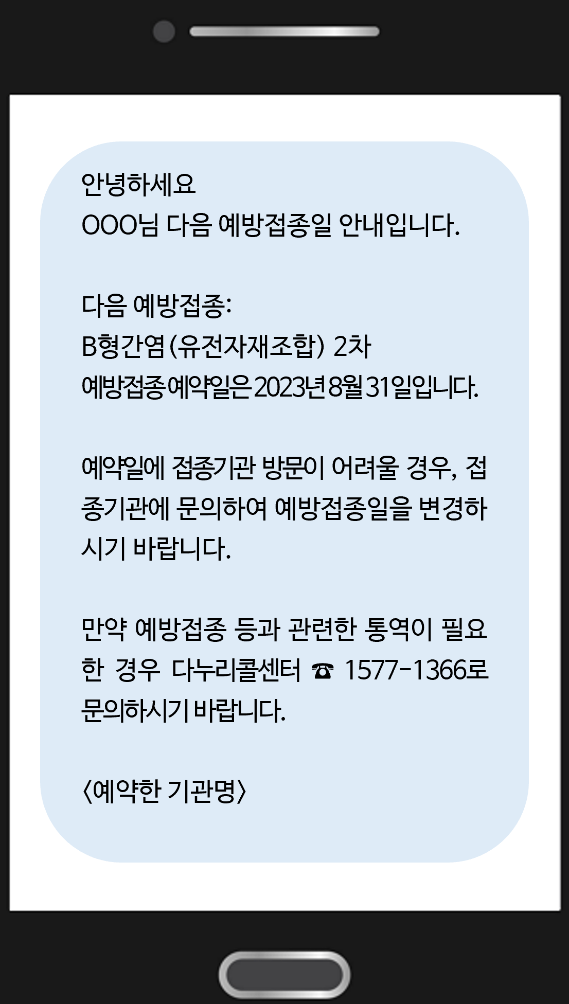 안녕하세요 OOO님 다음 예방접종일 안내입니다. 다음 예방접종: B형간염(유전자재조합) 2차 예방접종 예약일은 2023년 8월 31일입니다.  예약일에 접종기관 방문이 어려울 경우, 접종기관에 문의하여 예방접종일을 변경하시기 바랍니다.  만약 예방접종 등과 관련한 통역이 필요한 경우 다누리콜센터 ☎ 1577-1366로 문의하시기 바랍니다. <예약한 기관명>