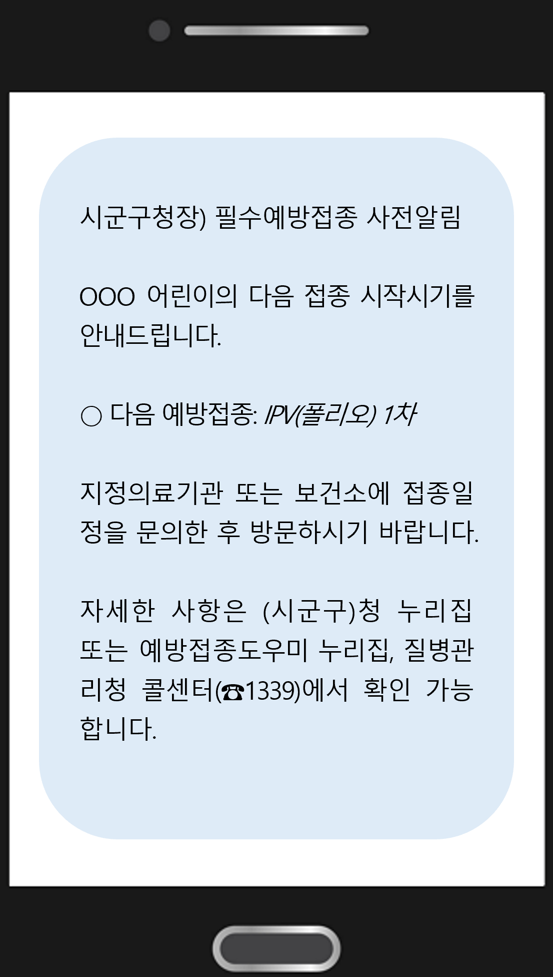 시군구청장) 필수예방접종 사전알림 OOO 어린이의 다음 접종 시작시기를 안내드립니다. ○ 다음 예방접종: IPV(폴리오) 1차 위탁의료기관 또는 보건소에 접종일정을 문의한 후 방문하시기 바랍니다. 자세한 사항은 (시군구)청 누리집 또는 예방접종도우미 누리집, 질병관리청 콜센터(☎1339)에서 확인 가능합니다.